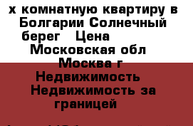 3-х комнатную квартиру в Болгарии Солнечный берег › Цена ­ 22 000 - Московская обл., Москва г. Недвижимость » Недвижимость за границей   